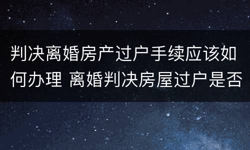 判决离婚房产过户手续应该如何办理 离婚判决房屋过户是否要交相关税费