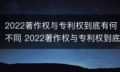 2022著作权与专利权到底有何不同 2022著作权与专利权到底有何不同之处