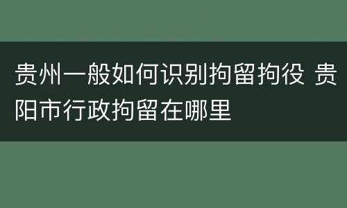 贵州一般如何识别拘留拘役 贵阳市行政拘留在哪里