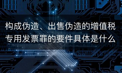 构成伪造、出售伪造的增值税专用发票罪的要件具体是什么
