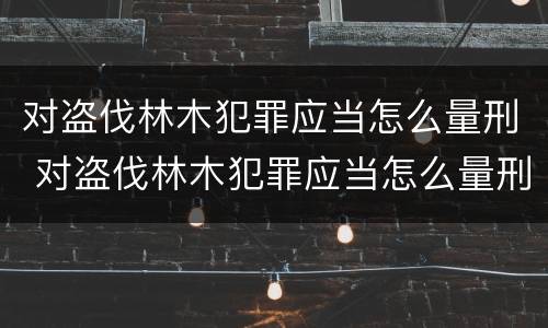对盗伐林木犯罪应当怎么量刑 对盗伐林木犯罪应当怎么量刑的