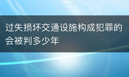 过失损坏交通设施构成犯罪的会被判多少年