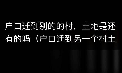 户口迁到别的的村，土地是还有的吗（户口迁到另一个村土地怎么分）