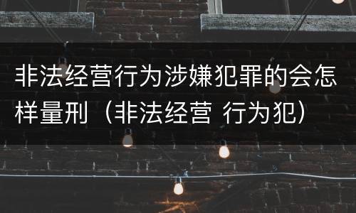 非法经营行为涉嫌犯罪的会怎样量刑（非法经营 行为犯）