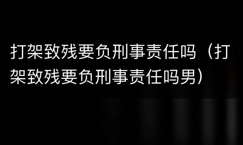 打架致残要负刑事责任吗（打架致残要负刑事责任吗男）