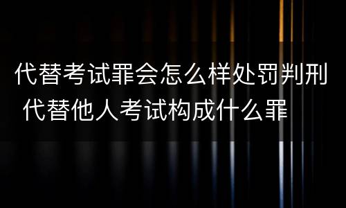 代替考试罪会怎么样处罚判刑 代替他人考试构成什么罪