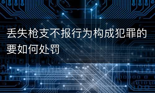 丢失枪支不报行为构成犯罪的要如何处罚