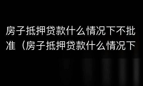 房子抵押贷款什么情况下不批准（房子抵押贷款什么情况下不批准了）