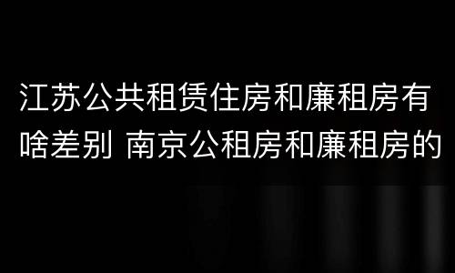 江苏公共租赁住房和廉租房有啥差别 南京公租房和廉租房的区别