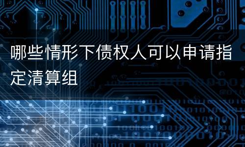 哪些情形下债权人可以申请指定清算组