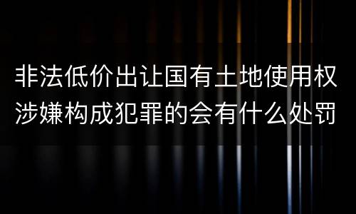 非法低价出让国有土地使用权涉嫌构成犯罪的会有什么处罚
