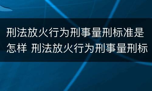 刑法放火行为刑事量刑标准是怎样 刑法放火行为刑事量刑标准是怎样的