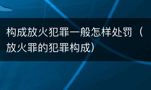 构成放火犯罪一般怎样处罚（放火罪的犯罪构成）