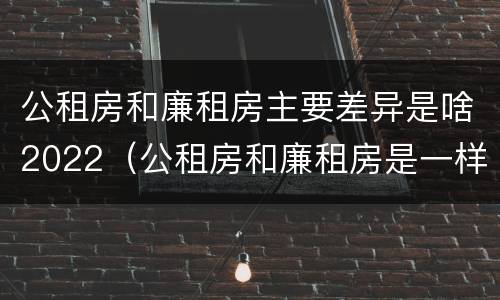 公租房和廉租房主要差异是啥2022（公租房和廉租房是一样吗）