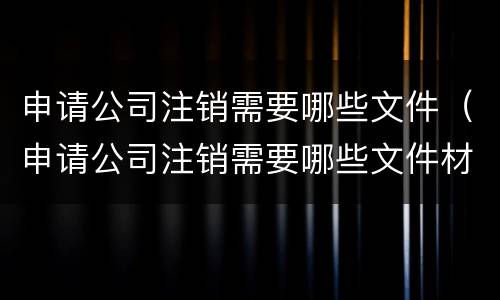 申请公司注销需要哪些文件（申请公司注销需要哪些文件材料）