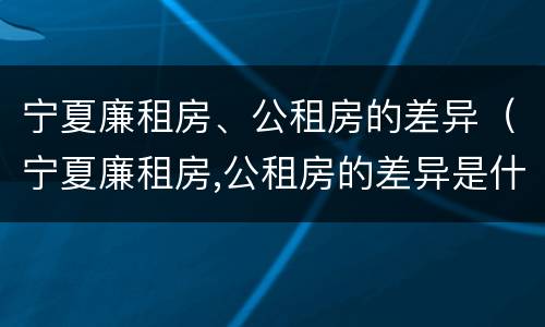 宁夏廉租房、公租房的差异（宁夏廉租房,公租房的差异是什么）