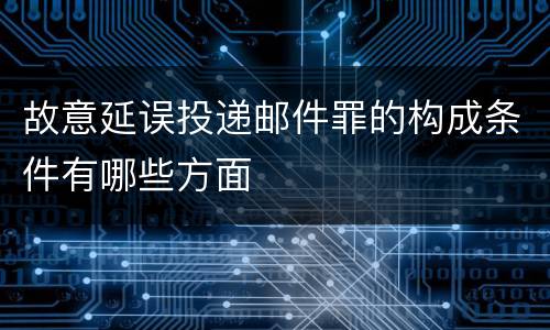 故意延误投递邮件罪的构成条件有哪些方面