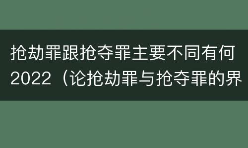 抢劫罪跟抢夺罪主要不同有何2022（论抢劫罪与抢夺罪的界限）