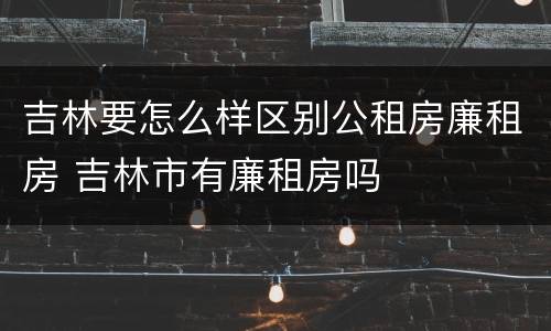 吉林要怎么样区别公租房廉租房 吉林市有廉租房吗