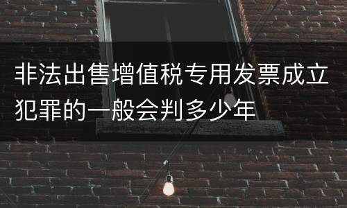 非法出售增值税专用发票成立犯罪的一般会判多少年