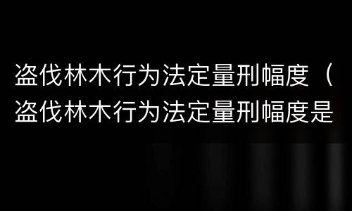 盗伐林木行为法定量刑幅度（盗伐林木行为法定量刑幅度是多少）
