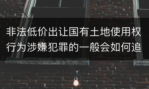非法低价出让国有土地使用权行为涉嫌犯罪的一般会如何追究法律责任