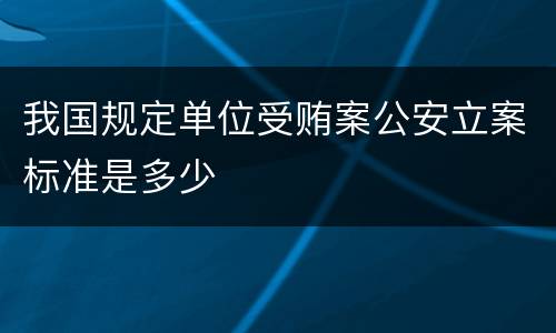 我国规定单位受贿案公安立案标准是多少