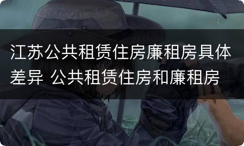 江苏公共租赁住房廉租房具体差异 公共租赁住房和廉租房