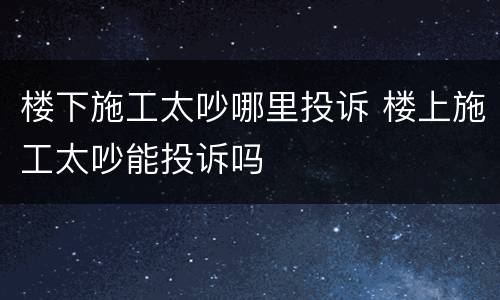 楼下施工太吵哪里投诉 楼上施工太吵能投诉吗