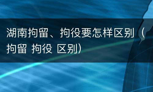 湖南拘留、拘役要怎样区别（拘留 拘役 区别）