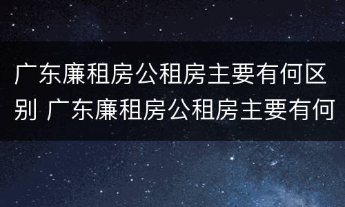 广东廉租房公租房主要有何区别 广东廉租房公租房主要有何区别呢