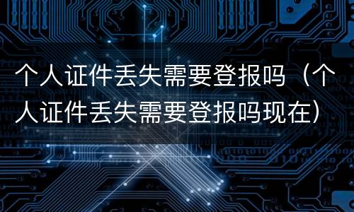 个人证件丢失需要登报吗（个人证件丢失需要登报吗现在）