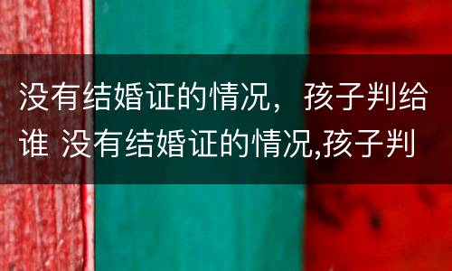 没有结婚证的情况，孩子判给谁 没有结婚证的情况,孩子判给谁抚养