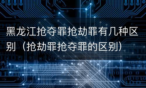 黑龙江抢夺罪抢劫罪有几种区别（抢劫罪抢夺罪的区别）