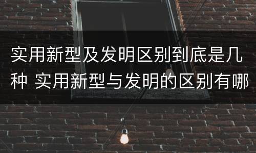 实用新型及发明区别到底是几种 实用新型与发明的区别有哪些