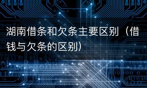 湖南借条和欠条主要区别（借钱与欠条的区别）