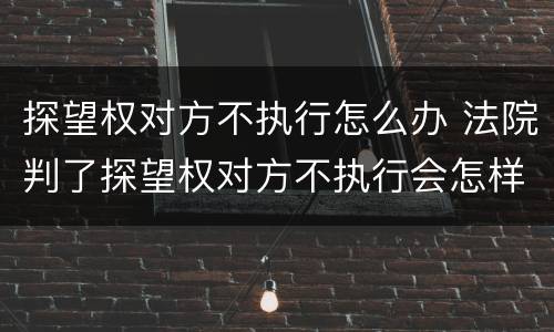 探望权对方不执行怎么办 法院判了探望权对方不执行会怎样