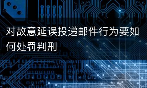 对故意延误投递邮件行为要如何处罚判刑