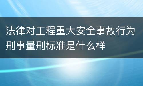 法律对工程重大安全事故行为刑事量刑标准是什么样