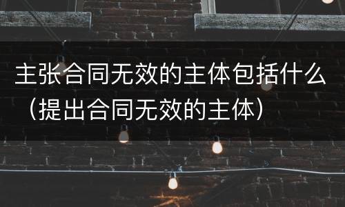 主张合同无效的主体包括什么（提出合同无效的主体）