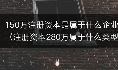 150万注册资本是属于什么企业（注册资本280万属于什么类型企业）