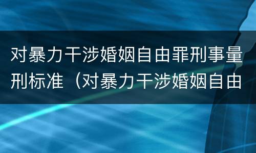 对暴力干涉婚姻自由罪刑事量刑标准（对暴力干涉婚姻自由罪刑事量刑标准）