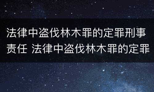 法律中盗伐林木罪的定罪刑事责任 法律中盗伐林木罪的定罪刑事责任是什么
