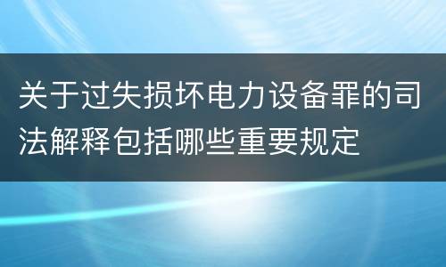 关于过失损坏电力设备罪的司法解释包括哪些重要规定