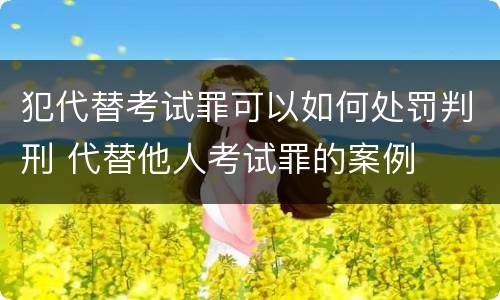 犯代替考试罪可以如何处罚判刑 代替他人考试罪的案例