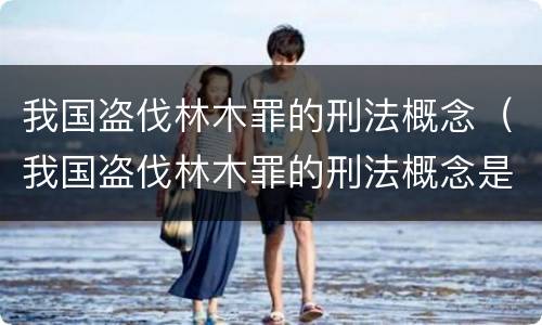 我国盗伐林木罪的刑法概念（我国盗伐林木罪的刑法概念是什么）