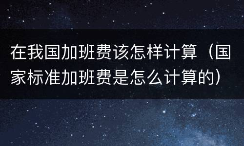在我国加班费该怎样计算（国家标准加班费是怎么计算的）