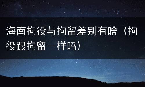 海南拘役与拘留差别有啥（拘役跟拘留一样吗）