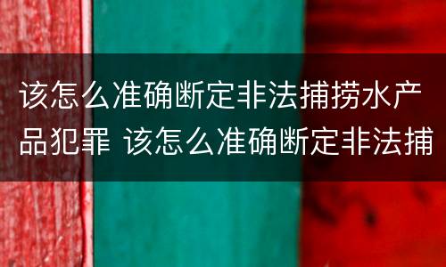 该怎么准确断定非法捕捞水产品犯罪 该怎么准确断定非法捕捞水产品犯罪案件