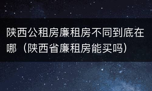 陕西公租房廉租房不同到底在哪（陕西省廉租房能买吗）